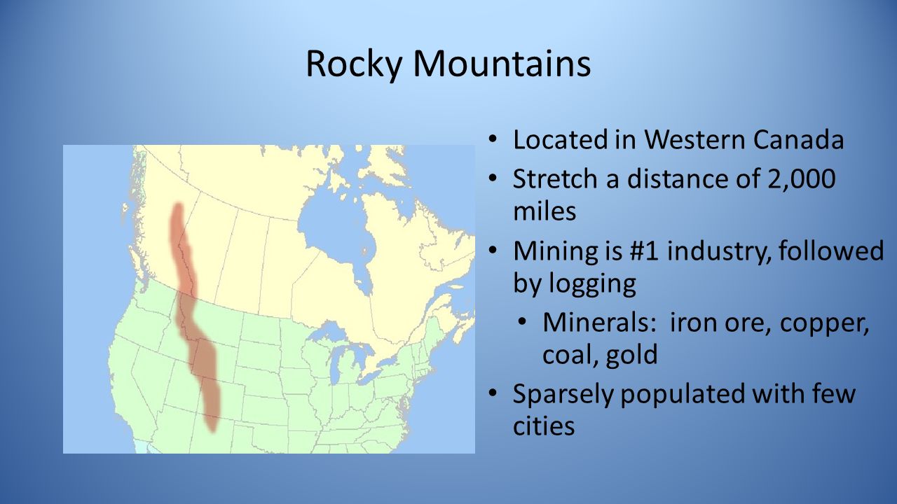 Rocky Mountains Located in Western Canada Stretch a distance of 2,000 miles Mining is #1 industry, followed by logging Minerals: iron ore, copper, coal, gold Sparsely populated with few cities