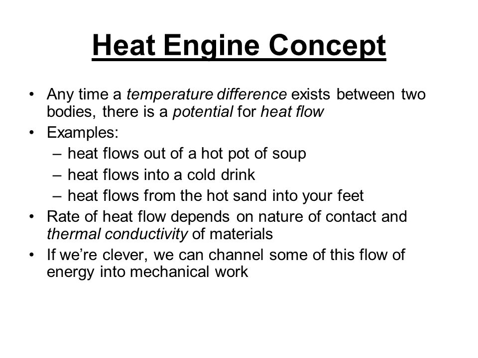 Heat Engine Concept Any time a temperature difference exists between two bodies, there is a potential for heat flow Examples: –heat flows out of a hot pot of soup –heat flows into a cold drink –heat flows from the hot sand into your feet Rate of heat flow depends on nature of contact and thermal conductivity of materials If we’re clever, we can channel some of this flow of energy into mechanical work