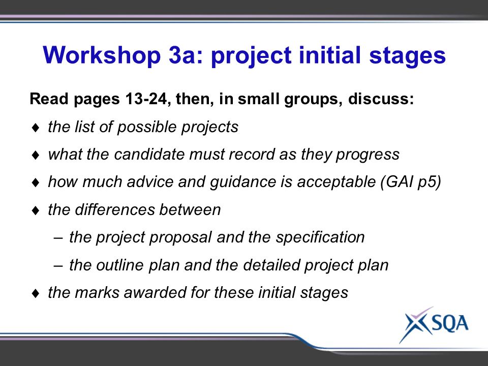 Workshop 3a: project initial stages Using the materials provided, in small groups of 2- 3, discuss:  Identify subject-specific topics for discussion Read pages 13-24, then, in small groups, discuss:  the list of possible projects  what the candidate must record as they progress  how much advice and guidance is acceptable (GAI p5)  the differences between –the project proposal and the specification –the outline plan and the detailed project plan  the marks awarded for these initial stages