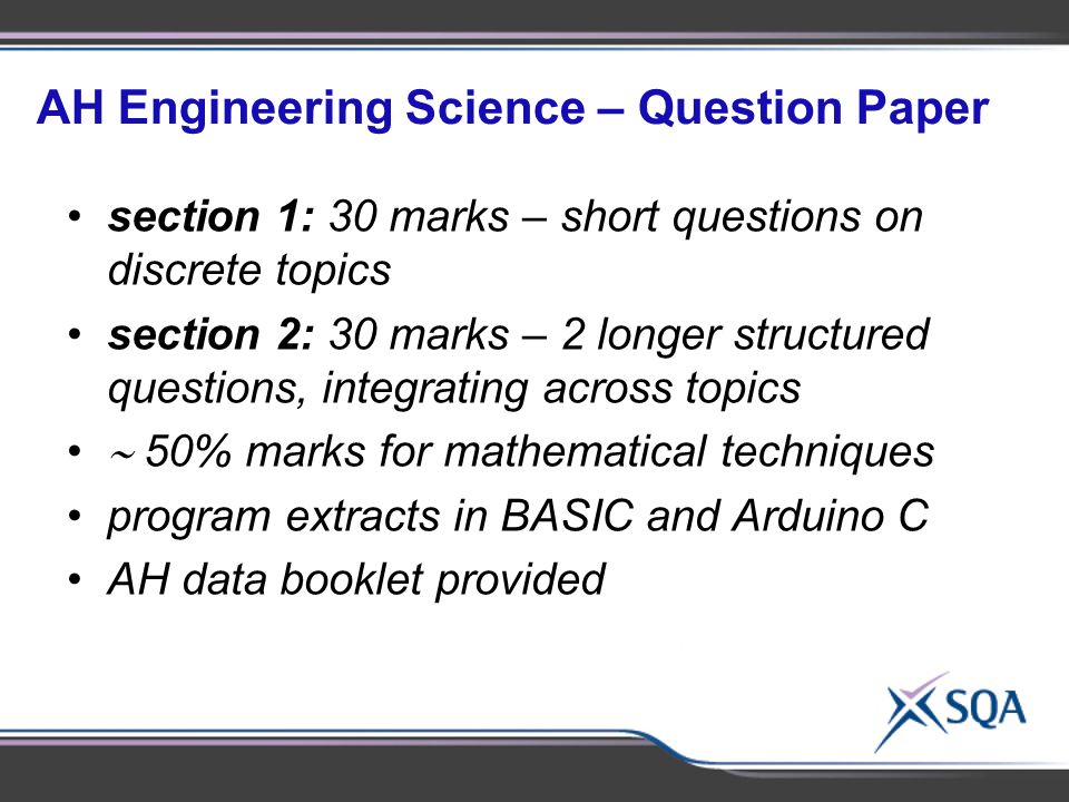 AH Engineering Science – Question Paper section 1: 30 marks – short questions on discrete topics section 2: 30 marks – 2 longer structured questions, integrating across topics  50% marks for mathematical techniques program extracts in BASIC and Arduino C AH data booklet provided