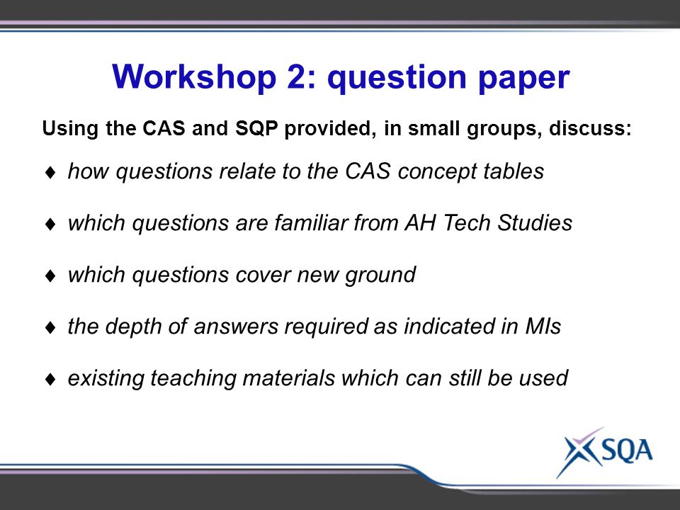 Workshop 2: question paper Using the materials provided, in small groups of 2- 3, discuss:  Identify subject-specific topics for discussion Using the CAS and SQP provided, in small groups, discuss:  how questions relate to the CAS concept tables  which questions are familiar from AH Tech Studies  which questions cover new ground  the depth of answers required as indicated in MIs  existing teaching materials which can still be used
