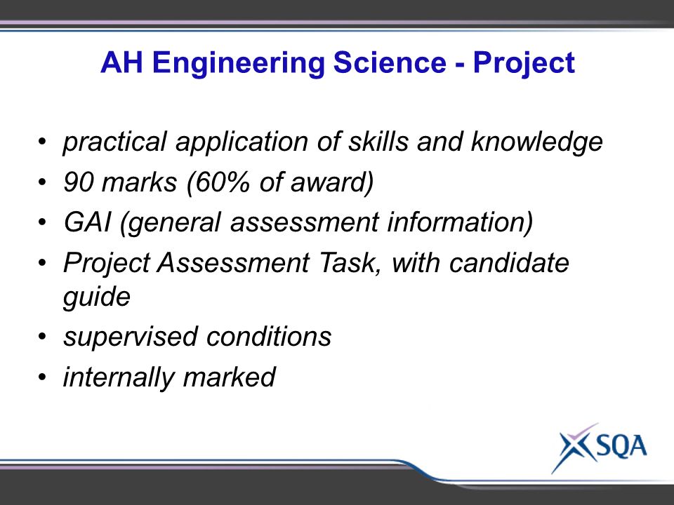 AH Engineering Science - Project practical application of skills and knowledge 90 marks (60% of award) GAI (general assessment information) Project Assessment Task, with candidate guide supervised conditions internally marked