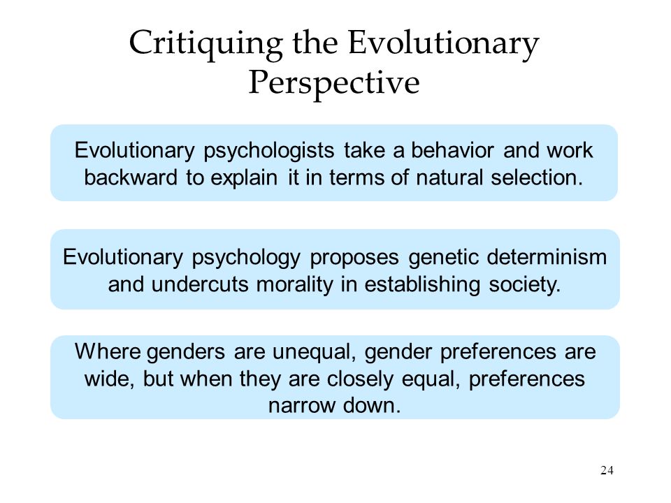 24 Critiquing the Evolutionary Perspective Evolutionary psychologists take a behavior and work backward to explain it in terms of natural selection.