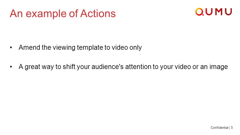 Confidential | 5 An example of Actions Amend the viewing template to video only A great way to shift your audience s attention to your video or an image