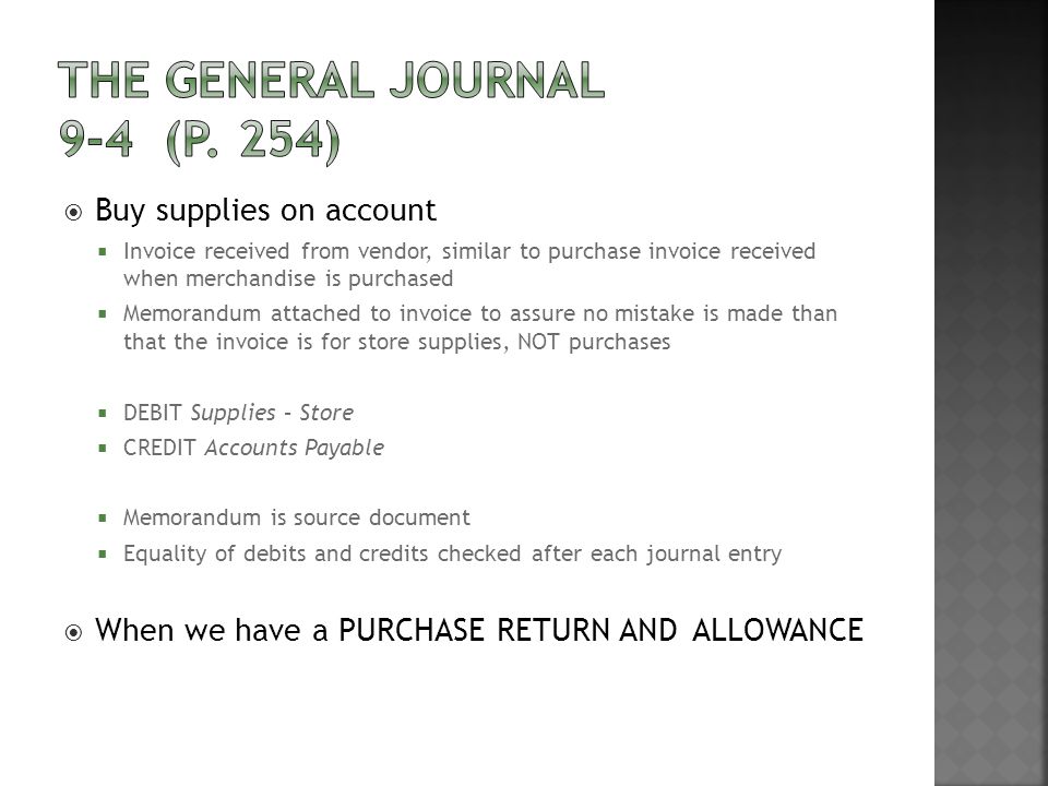  Buy supplies on account  Invoice received from vendor, similar to purchase invoice received when merchandise is purchased  Memorandum attached to invoice to assure no mistake is made than that the invoice is for store supplies, NOT purchases  DEBIT Supplies – Store  CREDIT Accounts Payable  Memorandum is source document  Equality of debits and credits checked after each journal entry  When we have a PURCHASE RETURN AND ALLOWANCE