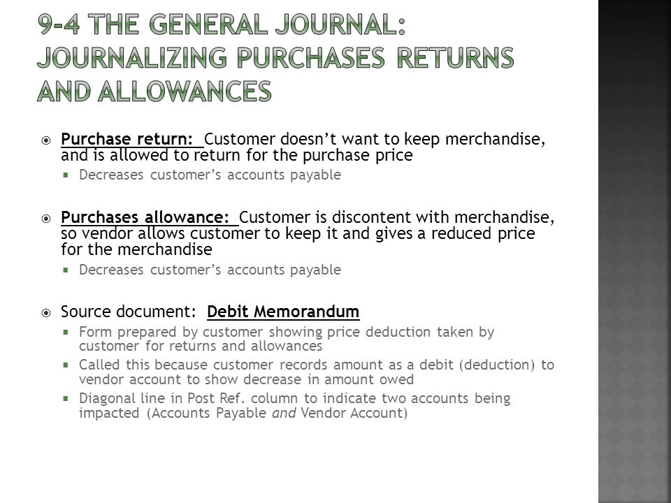  Purchase return: Customer doesn’t want to keep merchandise, and is allowed to return for the purchase price  Decreases customer’s accounts payable  Purchases allowance: Customer is discontent with merchandise, so vendor allows customer to keep it and gives a reduced price for the merchandise  Decreases customer’s accounts payable  Source document: Debit Memorandum  Form prepared by customer showing price deduction taken by customer for returns and allowances  Called this because customer records amount as a debit (deduction) to vendor account to show decrease in amount owed  Diagonal line in Post Ref.