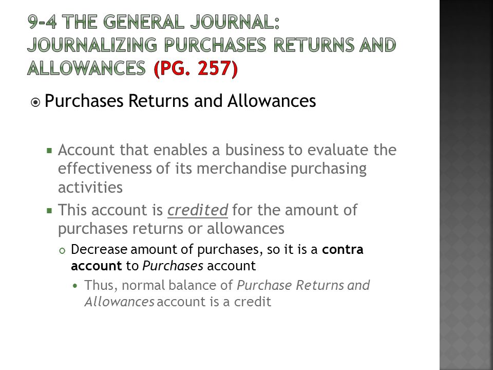  Purchases Returns and Allowances  Account that enables a business to evaluate the effectiveness of its merchandise purchasing activities  This account is credited for the amount of purchases returns or allowances Decrease amount of purchases, so it is a contra account to Purchases account Thus, normal balance of Purchase Returns and Allowances account is a credit