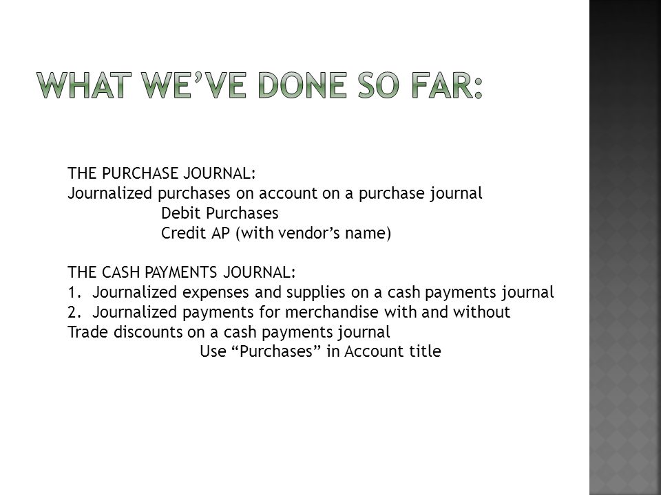 THE PURCHASE JOURNAL: Journalized purchases on account on a purchase journal Debit Purchases Credit AP (with vendor’s name) THE CASH PAYMENTS JOURNAL: 1.Journalized expenses and supplies on a cash payments journal 2.Journalized payments for merchandise with and without Trade discounts on a cash payments journal Use Purchases in Account title
