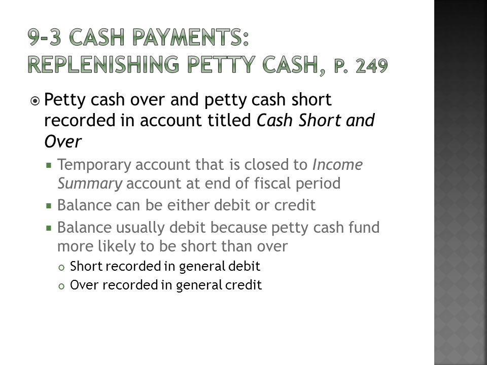  Petty cash over and petty cash short recorded in account titled Cash Short and Over  Temporary account that is closed to Income Summary account at end of fiscal period  Balance can be either debit or credit  Balance usually debit because petty cash fund more likely to be short than over Short recorded in general debit Over recorded in general credit