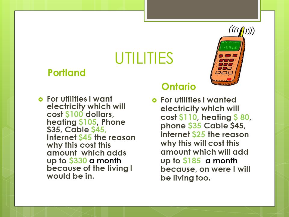 UTILITIES Portland  For utilities I want electricity which will cost $100 dollars, heating $105, Phone $35, Cable $45, Internet $45 the reason why this cost this amount which adds up to $330 a month because of the living I would be in.