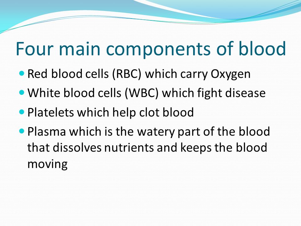 Four main components of blood Red blood cells (RBC) which carry Oxygen White blood cells (WBC) which fight disease Platelets which help clot blood Plasma which is the watery part of the blood that dissolves nutrients and keeps the blood moving