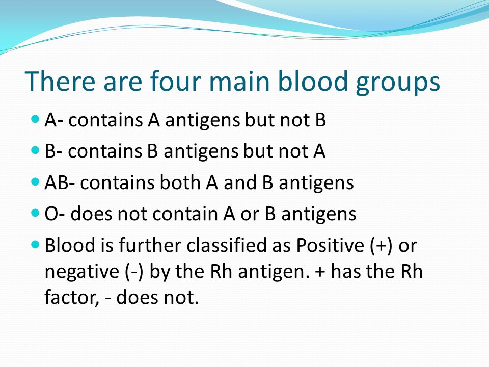 There are four main blood groups A- contains A antigens but not B B- contains B antigens but not A AB- contains both A and B antigens O- does not contain A or B antigens Blood is further classified as Positive (+) or negative (-) by the Rh antigen.