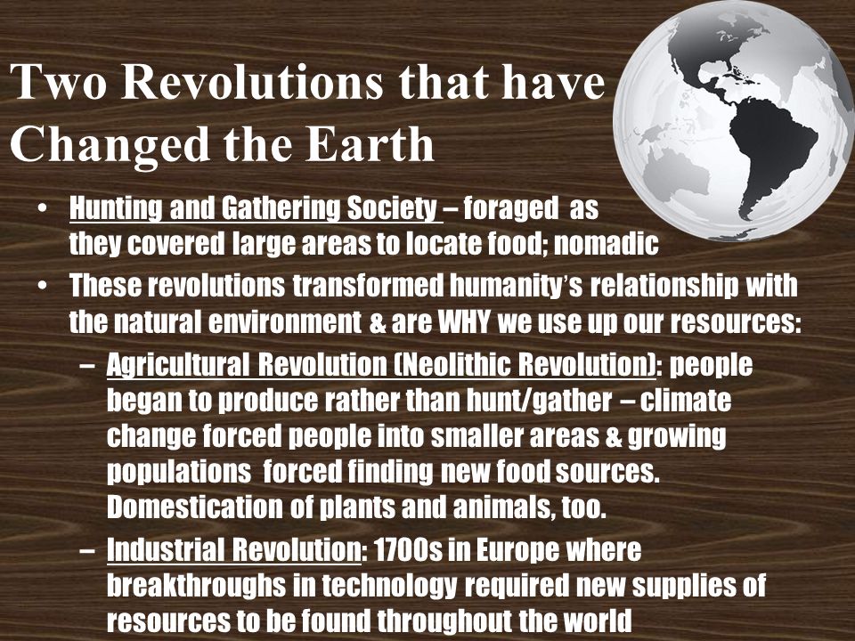 Two Revolutions that have Changed the Earth Hunting and Gathering Society – foraged as they covered large areas to locate food; nomadic These revolutions transformed humanity’s relationship with the natural environment & are WHY we use up our resources: –Agricultural Revolution (Neolithic Revolution): people began to produce rather than hunt/gather – climate change forced people into smaller areas & growing populations forced finding new food sources.