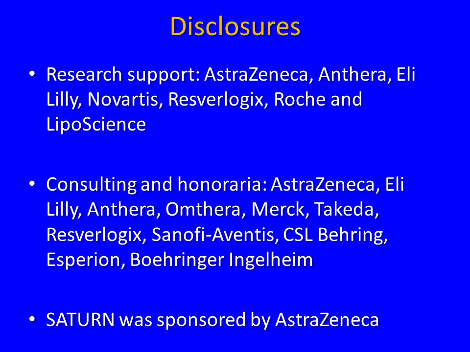 Disclosures Research support: AstraZeneca, Anthera, Eli Lilly, Novartis, Resverlogix, Roche and LipoScience Consulting and honoraria: AstraZeneca, Eli Lilly, Anthera, Omthera, Merck, Takeda, Resverlogix, Sanofi-Aventis, CSL Behring, Esperion, Boehringer Ingelheim SATURN was sponsored by AstraZeneca Research support: AstraZeneca, Anthera, Eli Lilly, Novartis, Resverlogix, Roche and LipoScience Consulting and honoraria: AstraZeneca, Eli Lilly, Anthera, Omthera, Merck, Takeda, Resverlogix, Sanofi-Aventis, CSL Behring, Esperion, Boehringer Ingelheim SATURN was sponsored by AstraZeneca