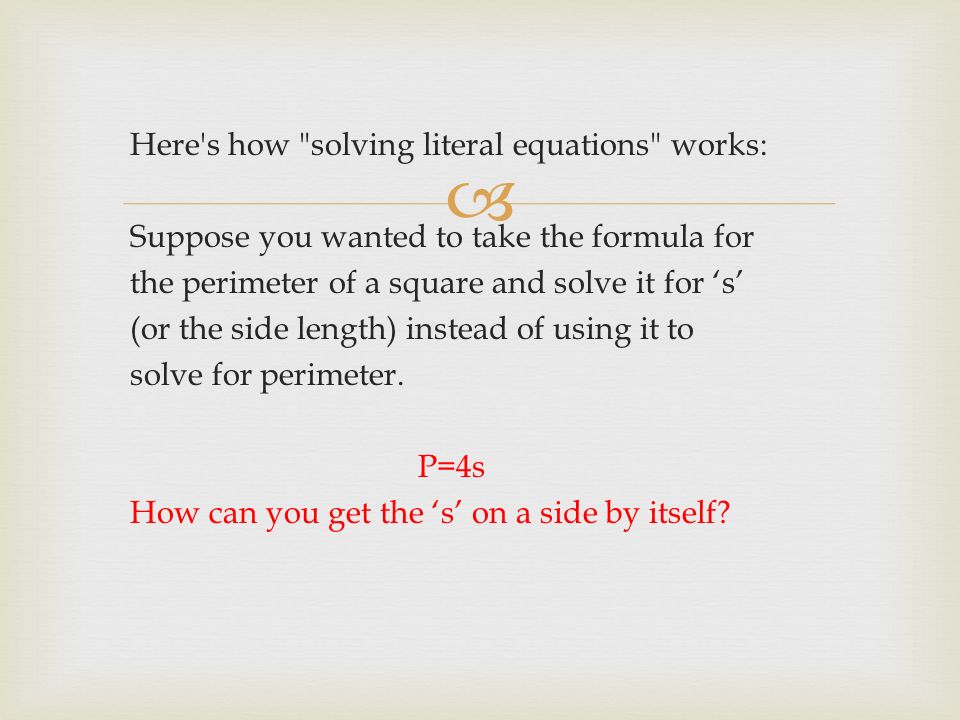  Here s how solving literal equations works: Suppose you wanted to take the formula for the perimeter of a square and solve it for ‘s’ (or the side length) instead of using it to solve for perimeter.