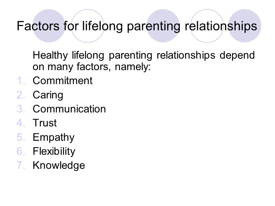 Factors for lifelong parenting relationships Healthy lifelong parenting relationships depend on many factors, namely: 1.Commitment 2.Caring 3.Communication 4.Trust 5.Empathy 6.Flexibility 7.Knowledge