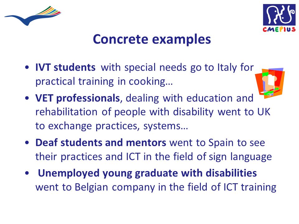 Concrete examples IVT students with special needs go to Italy for practical training in cooking… VET professionals, dealing with education and rehabilitation of people with disability went to UK to exchange practices, systems… Deaf students and mentors went to Spain to see their practices and ICT in the field of sign language Unemployed young graduate with disabilities went to Belgian company in the field of ICT training