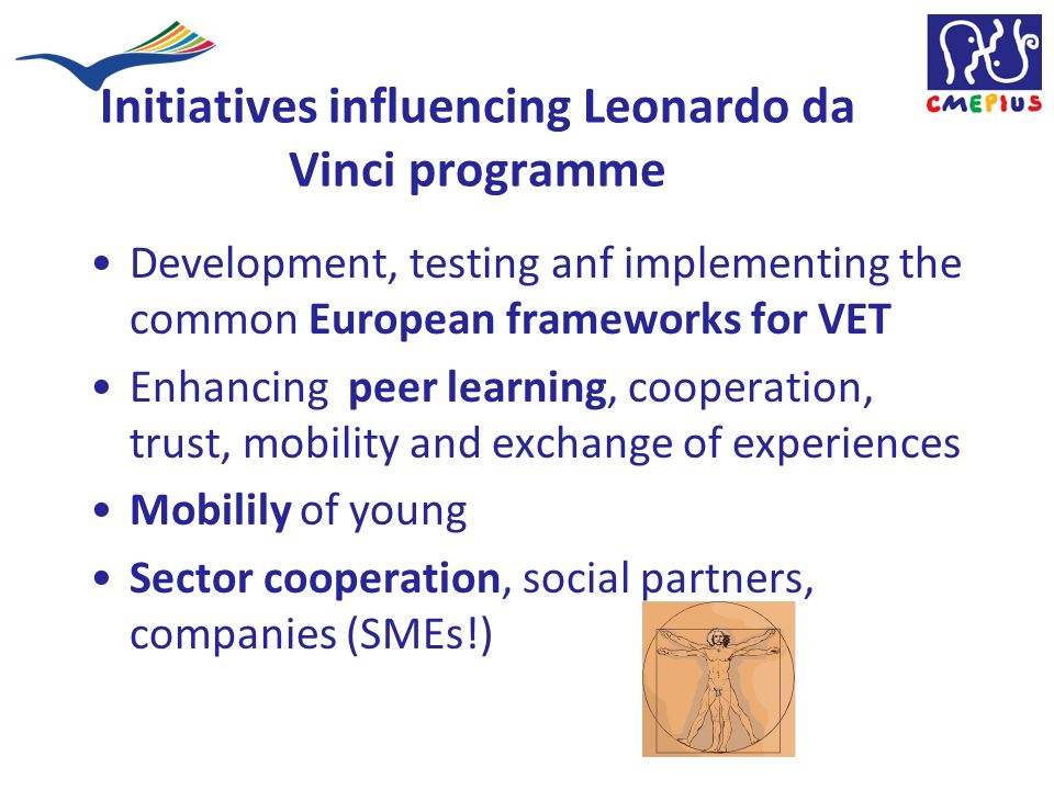 Initiatives influencing Leonardo da Vinci programme Development, testing anf implementing the common European frameworks for VET Enhancing peer learning, cooperation, trust, mobility and exchange of experiences Mobilily of young Sector cooperation, social partners, companies (SMEs!)
