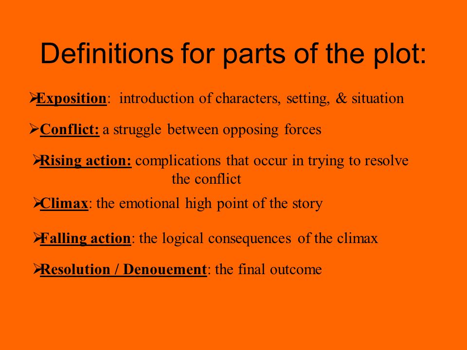 Definitions for parts of the plot:  Resolution / Denouement: the final outcome  Exposition: introduction of characters, setting, & situation  Conflict: a struggle between opposing forces  Rising action: complications that occur in trying to resolve the conflict  Climax: the emotional high point of the story  Falling action: the logical consequences of the climax
