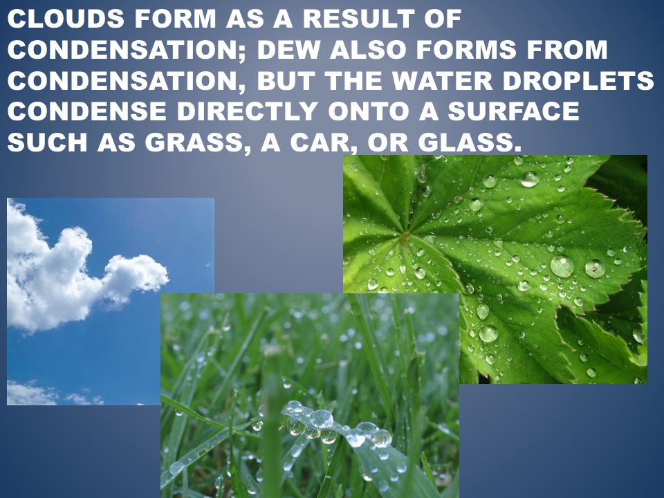 CLOUDS FORM AS A RESULT OF CONDENSATION; DEW ALSO FORMS FROM CONDENSATION, BUT THE WATER DROPLETS CONDENSE DIRECTLY ONTO A SURFACE SUCH AS GRASS, A CAR, OR GLASS.