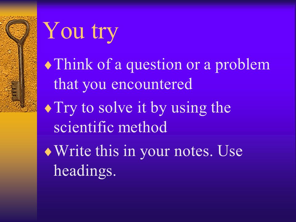 You try  Think of a question or a problem that you encountered  Try to solve it by using the scientific method  Write this in your notes.