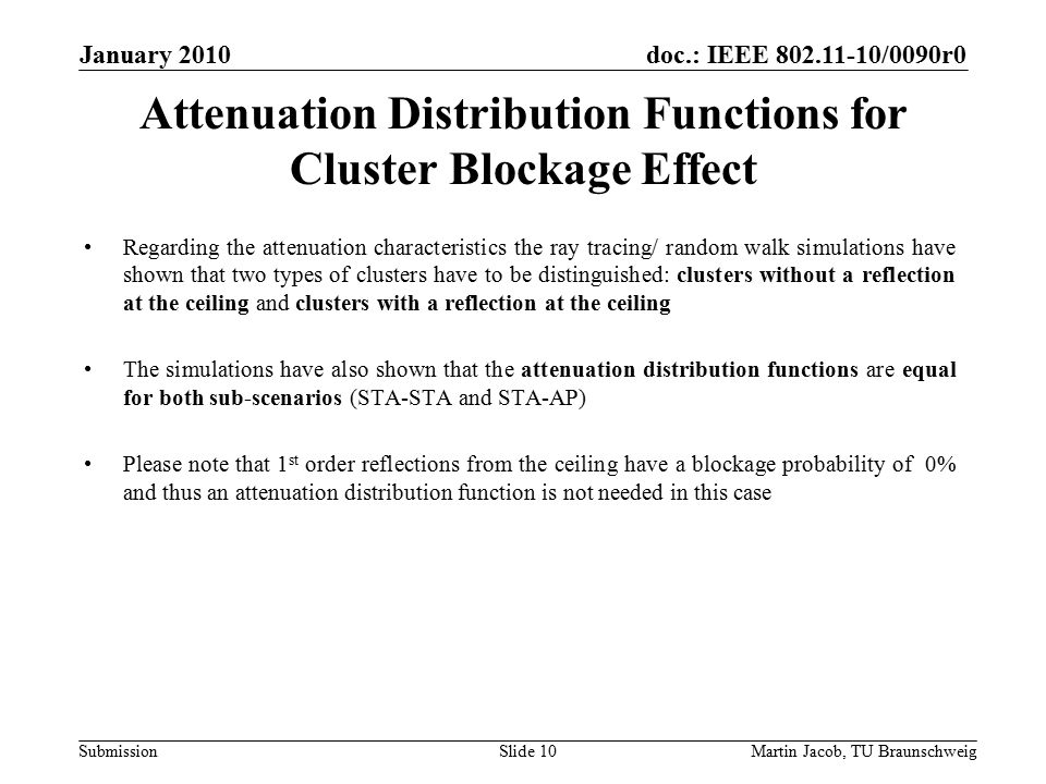 doc.: IEEE /0090r0 SubmissionMartin Jacob, TU Braunschweig January 2010 Attenuation Distribution Functions for Cluster Blockage Effect Regarding the attenuation characteristics the ray tracing/ random walk simulations have shown that two types of clusters have to be distinguished: clusters without a reflection at the ceiling and clusters with a reflection at the ceiling The simulations have also shown that the attenuation distribution functions are equal for both sub-scenarios (STA-STA and STA-AP) Please note that 1 st order reflections from the ceiling have a blockage probability of 0% and thus an attenuation distribution function is not needed in this case Slide 10
