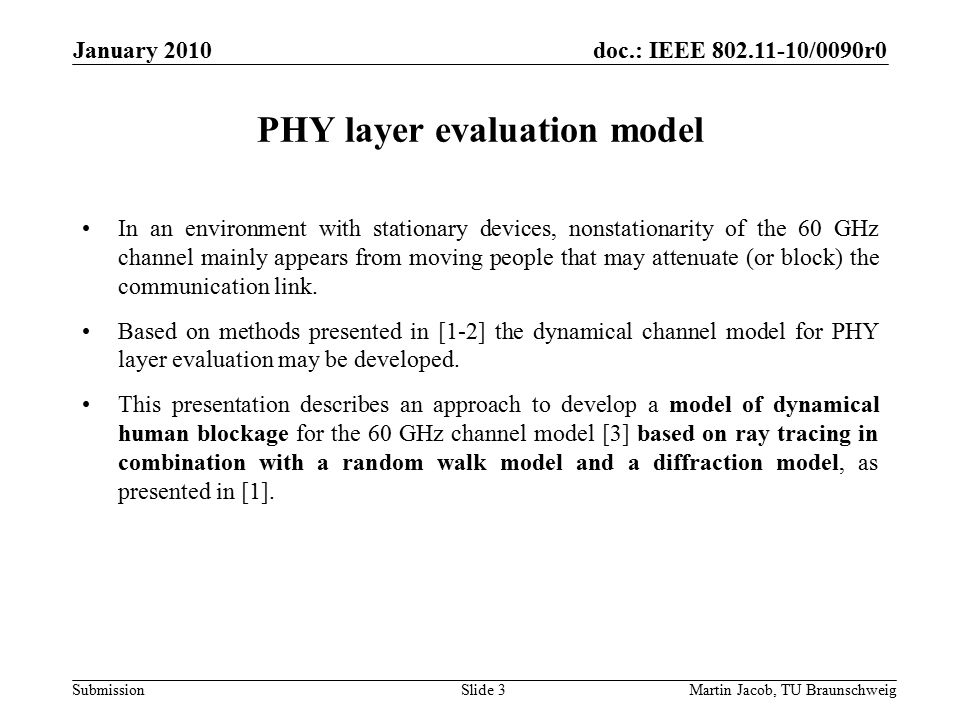 doc.: IEEE /0090r0 SubmissionMartin Jacob, TU Braunschweig January 2010 Slide 3 PHY layer evaluation model In an environment with stationary devices, nonstationarity of the 60 GHz channel mainly appears from moving people that may attenuate (or block) the communication link.
