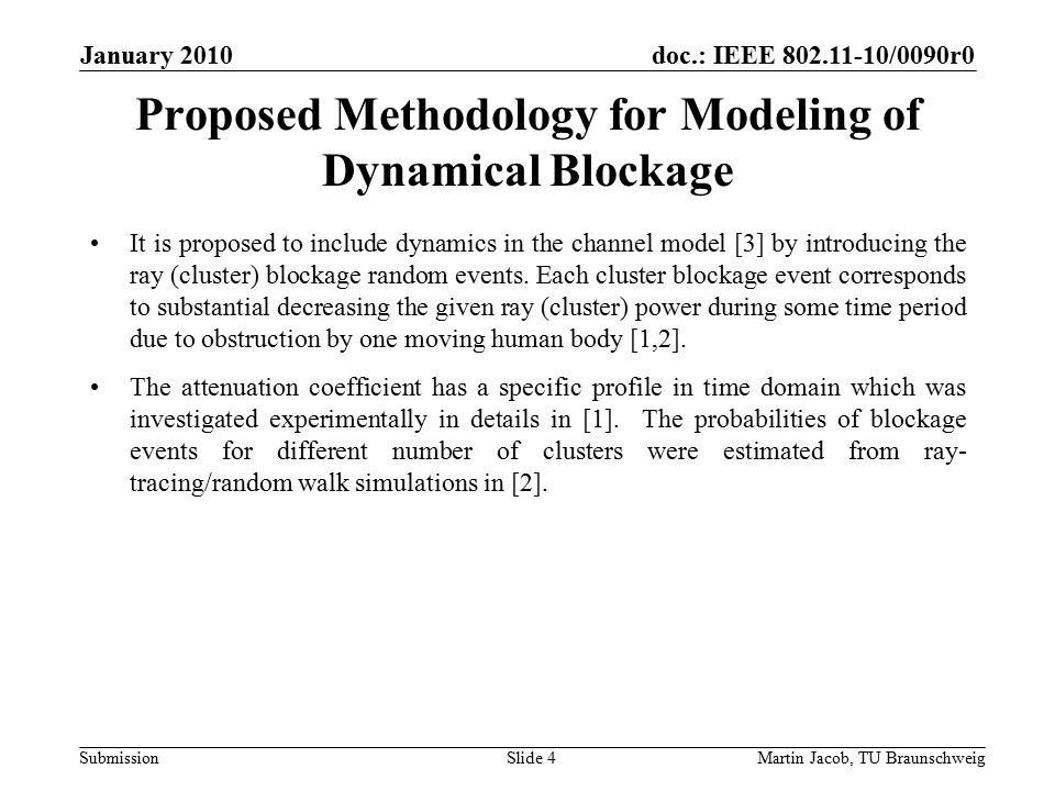 doc.: IEEE /0090r0 SubmissionMartin Jacob, TU Braunschweig January 2010 Proposed Methodology for Modeling of Dynamical Blockage It is proposed to include dynamics in the channel model [3] by introducing the ray (cluster) blockage random events.
