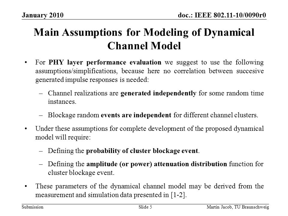 doc.: IEEE /0090r0 SubmissionMartin Jacob, TU Braunschweig January 2010 Main Assumptions for Modeling of Dynamical Channel Model For PHY layer performance evaluation we suggest to use the following assumptions/simplifications, because here no correlation between succesive generated impulse responses is needed: –Channel realizations are generated independently for some random time instances.