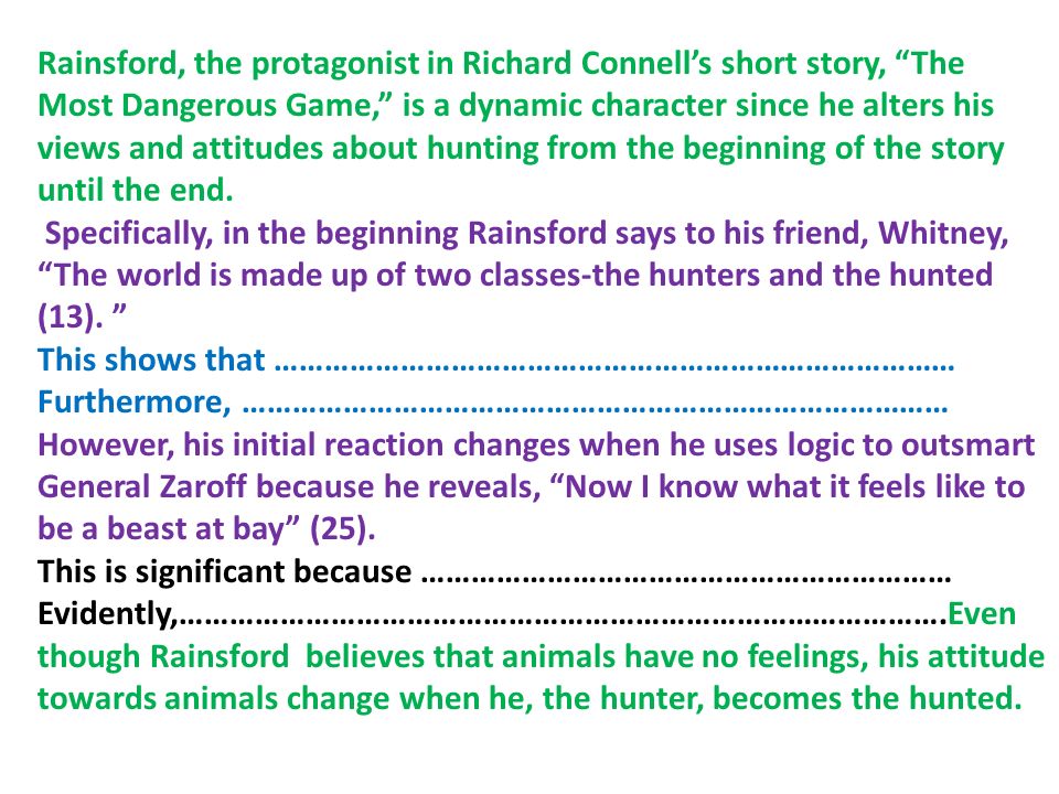 Rainsford, the protagonist in Richard Connell’s short story, The Most Dangerous Game, is a dynamic character since he alters his views and attitudes about hunting from the beginning of the story until the end.