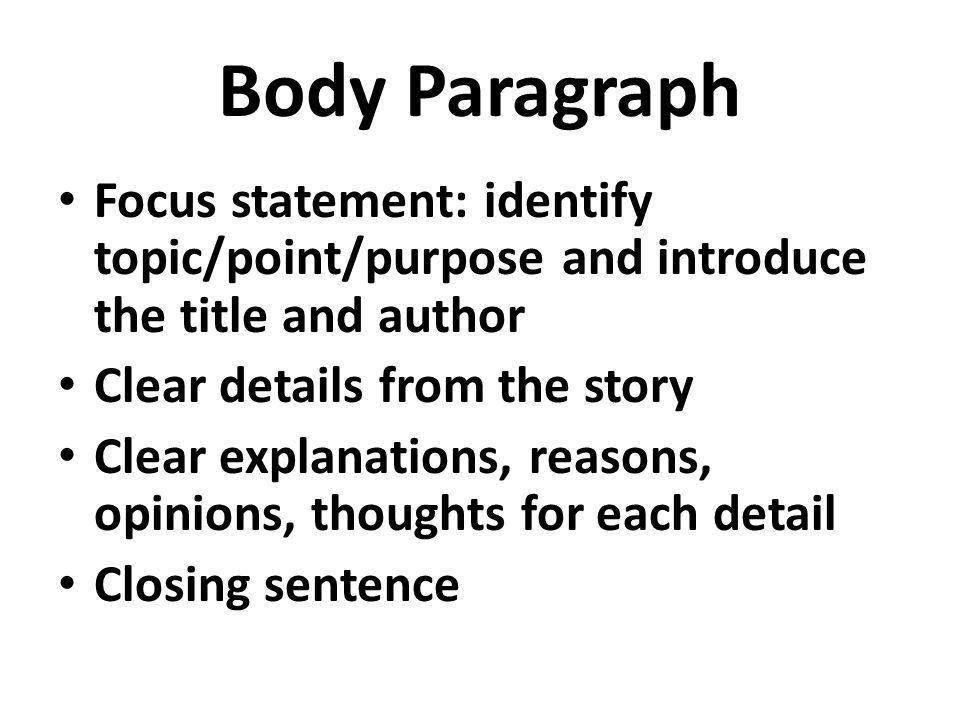 Body Paragraph Focus statement: identify topic/point/purpose and introduce the title and author Clear details from the story Clear explanations, reasons, opinions, thoughts for each detail Closing sentence