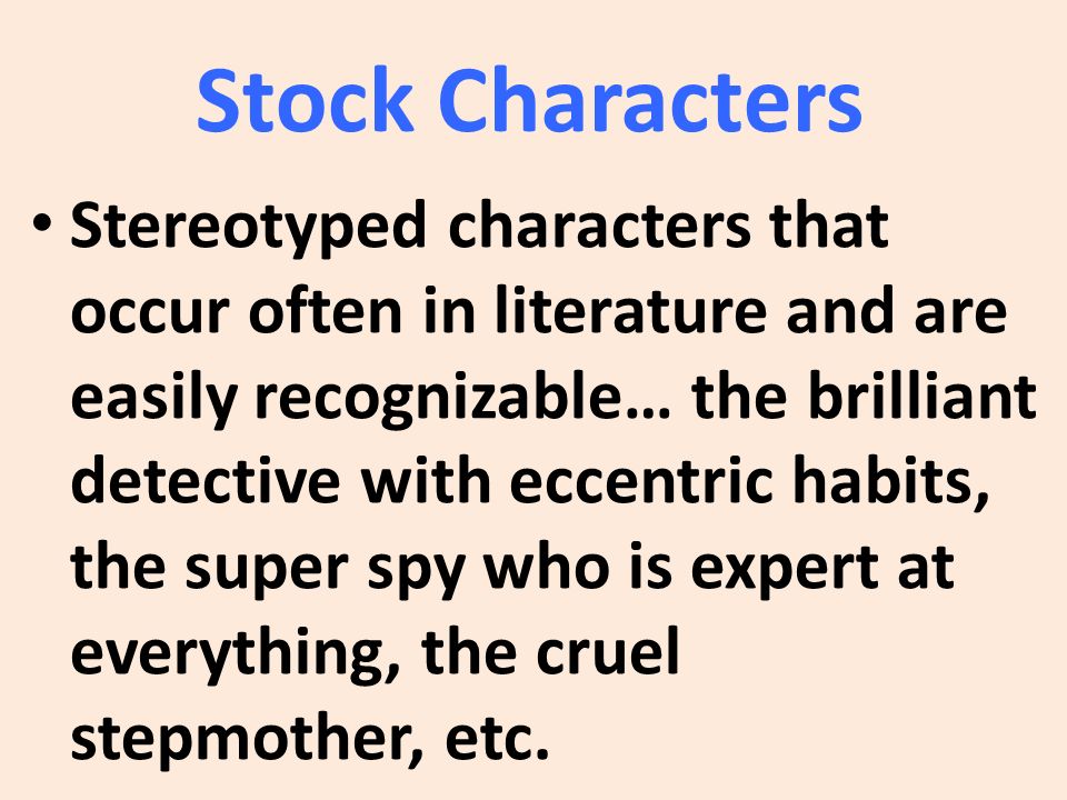 Stock Characters Stereotyped characters that occur often in literature and are easily recognizable… the brilliant detective with eccentric habits, the super spy who is expert at everything, the cruel stepmother, etc.
