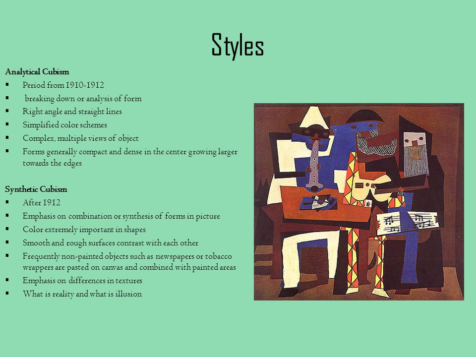 Styles Analytical Cubism  Period from  breaking down or analysis of form  Right angle and straight lines  Simplified color schemes  Complex, multiple views of object  Forms generally compact and dense in the center growing larger towards the edges Synthetic Cubism  After 1912  Emphasis on combination or synthesis of forms in picture  Color extremely important in shapes  Smooth and rough surfaces contrast with each other  Frequently non-painted objects such as newspapers or tobacco wrappers are pasted on canvas and combined with painted areas  Emphasis on differences in textures  What is reality and what is illusion