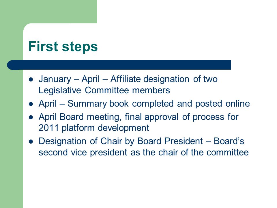 First steps January – April – Affiliate designation of two Legislative Committee members April – Summary book completed and posted online April Board meeting, final approval of process for 2011 platform development Designation of Chair by Board President – Board’s second vice president as the chair of the committee