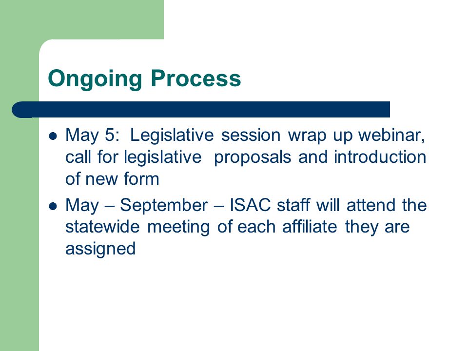Ongoing Process May 5: Legislative session wrap up webinar, call for legislative proposals and introduction of new form May – September – ISAC staff will attend the statewide meeting of each affiliate they are assigned