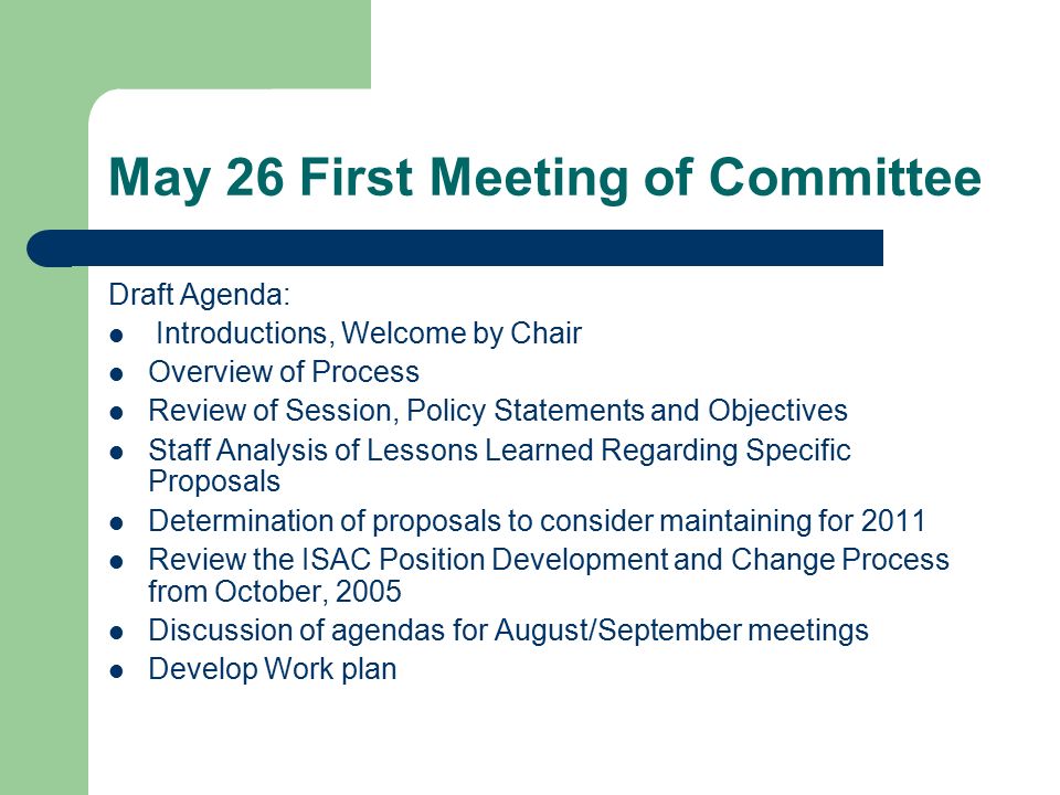 May 26 First Meeting of Committee Draft Agenda: Introductions, Welcome by Chair Overview of Process Review of Session, Policy Statements and Objectives Staff Analysis of Lessons Learned Regarding Specific Proposals Determination of proposals to consider maintaining for 2011 Review the ISAC Position Development and Change Process from October, 2005 Discussion of agendas for August/September meetings Develop Work plan