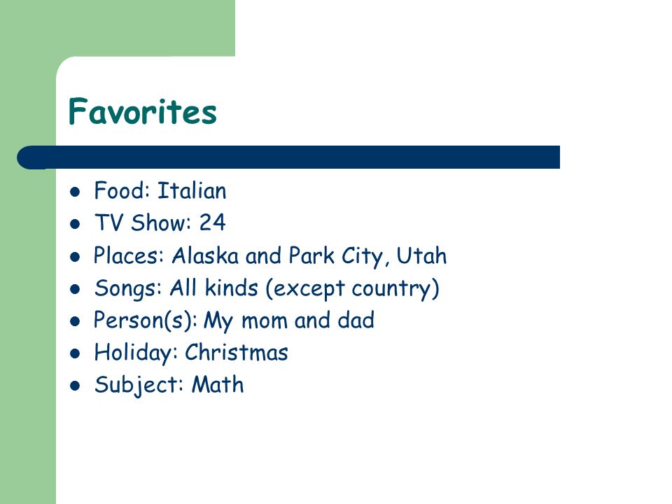 Favorites Food: Italian TV Show: 24 Places: Alaska and Park City, Utah Songs: All kinds (except country) Person(s): My mom and dad Holiday: Christmas Subject: Math