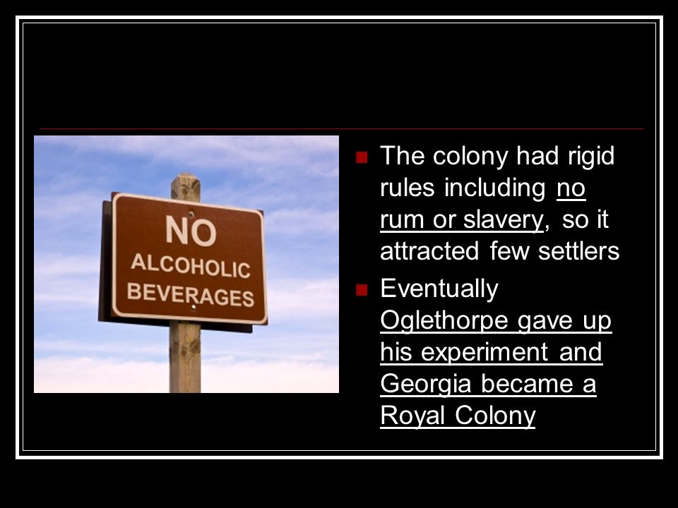 The colony had rigid rules including no rum or slavery, so it attracted few settlers Eventually Oglethorpe gave up his experiment and Georgia became a Royal Colony