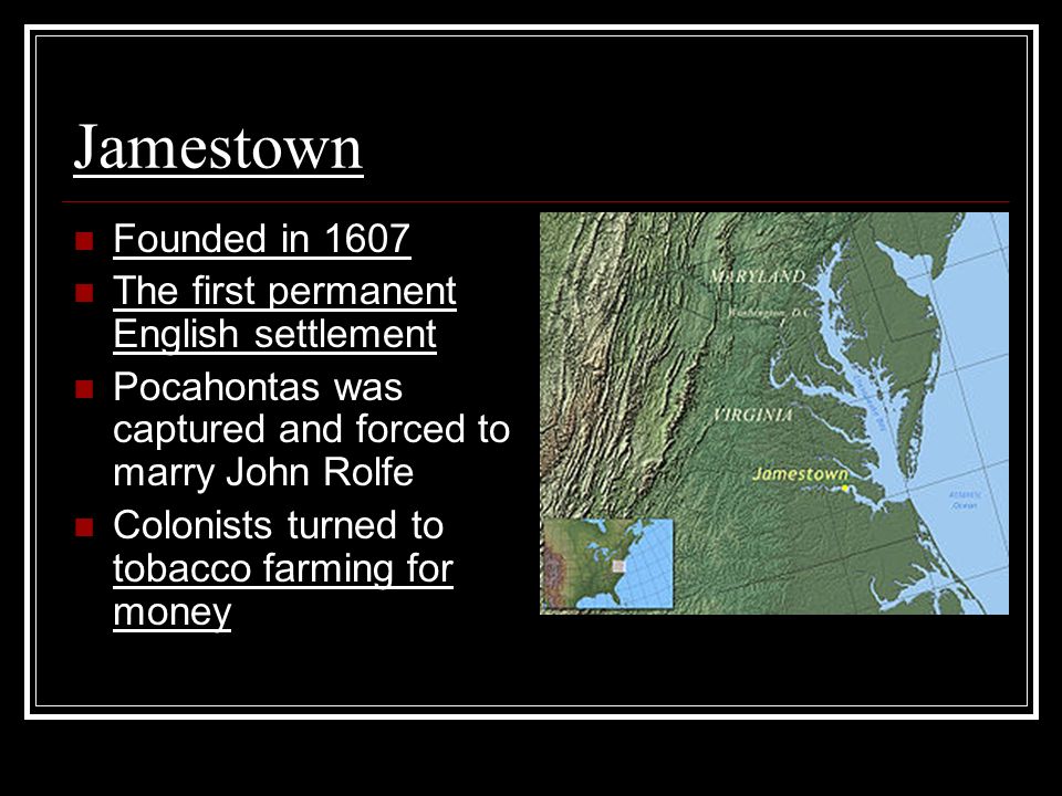 Jamestown Founded in 1607 The first permanent English settlement Pocahontas was captured and forced to marry John Rolfe Colonists turned to tobacco farming for money