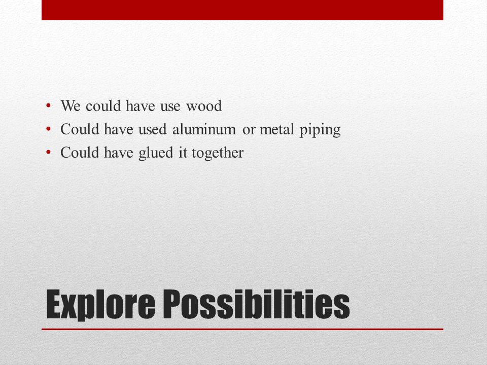 Explore Possibilities We could have use wood Could have used aluminum or metal piping Could have glued it together