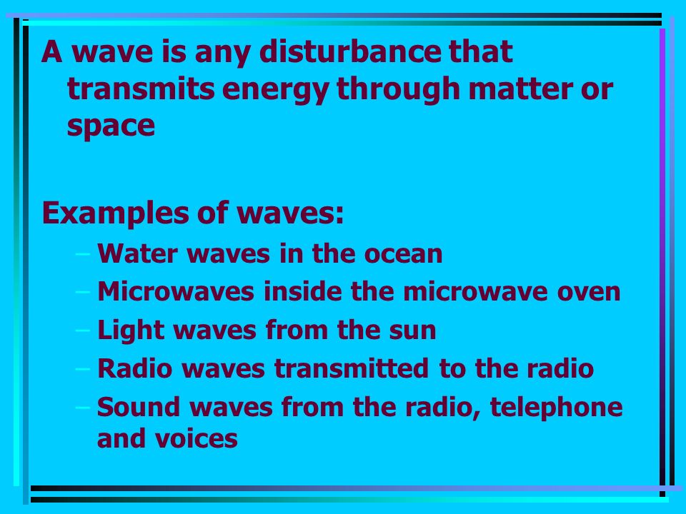 A wave is any disturbance that transmits energy through matter or space Examples of waves: –Water waves in the ocean –Microwaves inside the microwave oven –Light waves from the sun –Radio waves transmitted to the radio –Sound waves from the radio, telephone and voices