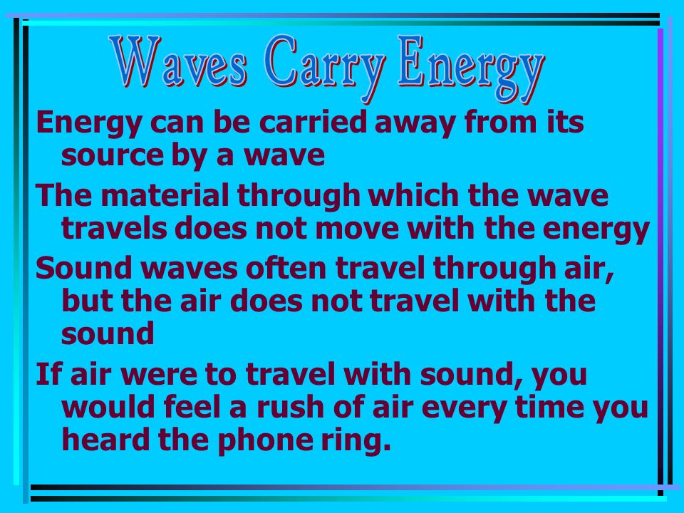 Energy can be carried away from its source by a wave The material through which the wave travels does not move with the energy Sound waves often travel through air, but the air does not travel with the sound If air were to travel with sound, you would feel a rush of air every time you heard the phone ring.