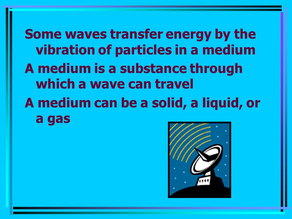 Some waves transfer energy by the vibration of particles in a medium A medium is a substance through which a wave can travel A medium can be a solid, a liquid, or a gas