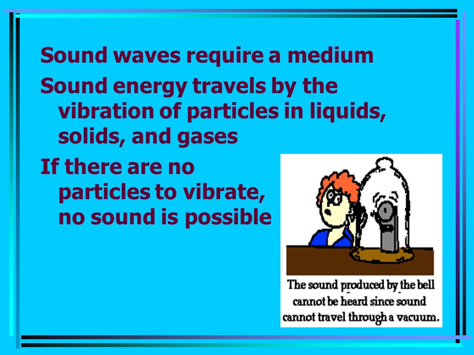 Sound waves require a medium Sound energy travels by the vibration of particles in liquids, solids, and gases If there are no particles to vibrate, no sound is possible