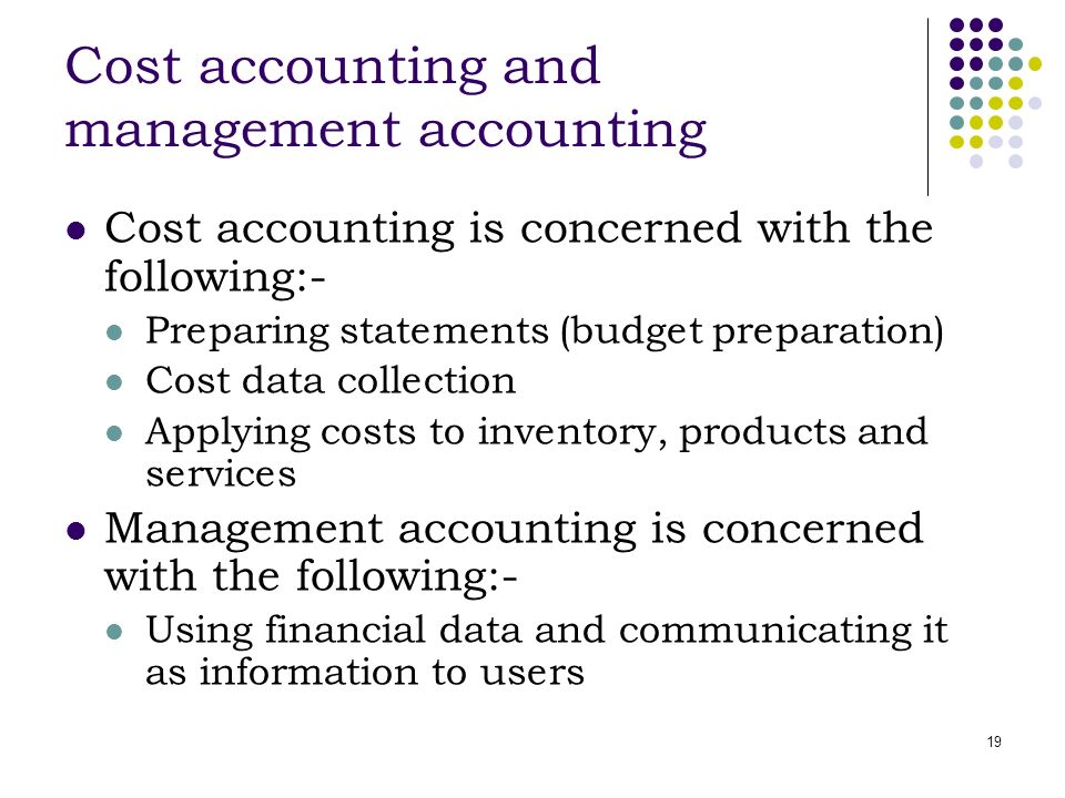 19 Cost accounting and management accounting Cost accounting is concerned with the following:- Preparing statements (budget preparation) Cost data collection Applying costs to inventory, products and services Management accounting is concerned with the following:- Using financial data and communicating it as information to users