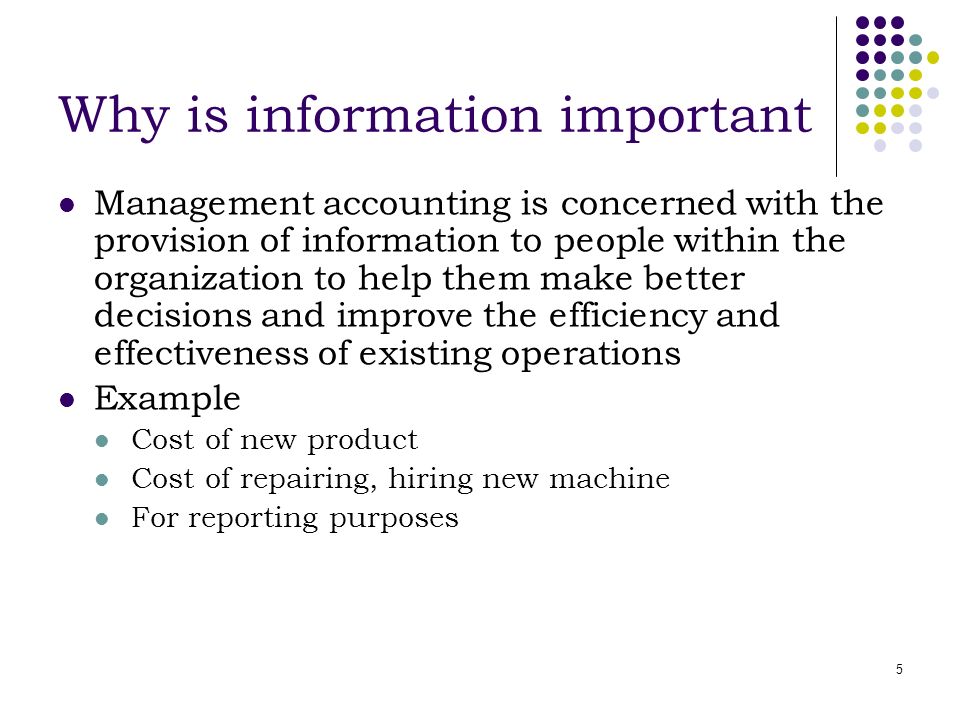 5 Why is information important Management accounting is concerned with the provision of information to people within the organization to help them make better decisions and improve the efficiency and effectiveness of existing operations Example Cost of new product Cost of repairing, hiring new machine For reporting purposes