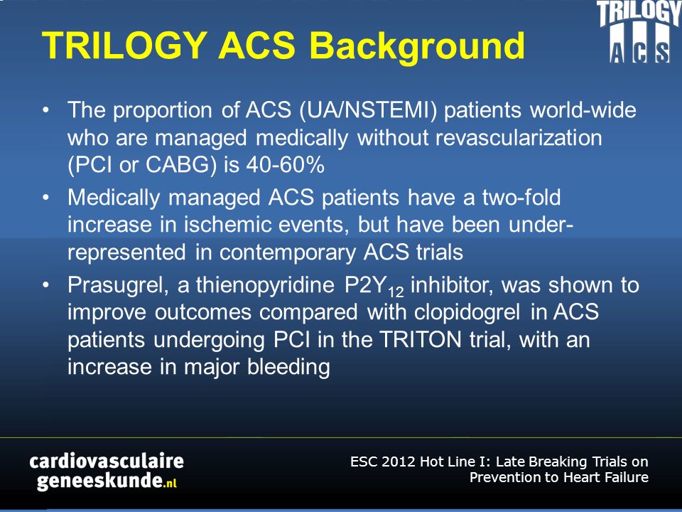 TRILOGY ACS Background The proportion of ACS (UA/NSTEMI) patients world-wide who are managed medically without revascularization (PCI or CABG) is 40-60% Medically managed ACS patients have a two-fold increase in ischemic events, but have been under- represented in contemporary ACS trials Prasugrel, a thienopyridine P2Y 12 inhibitor, was shown to improve outcomes compared with clopidogrel in ACS patients undergoing PCI in the TRITON trial, with an increase in major bleeding ESC 2012 Hot Line I: Late Breaking Trials on Prevention to Heart Failure