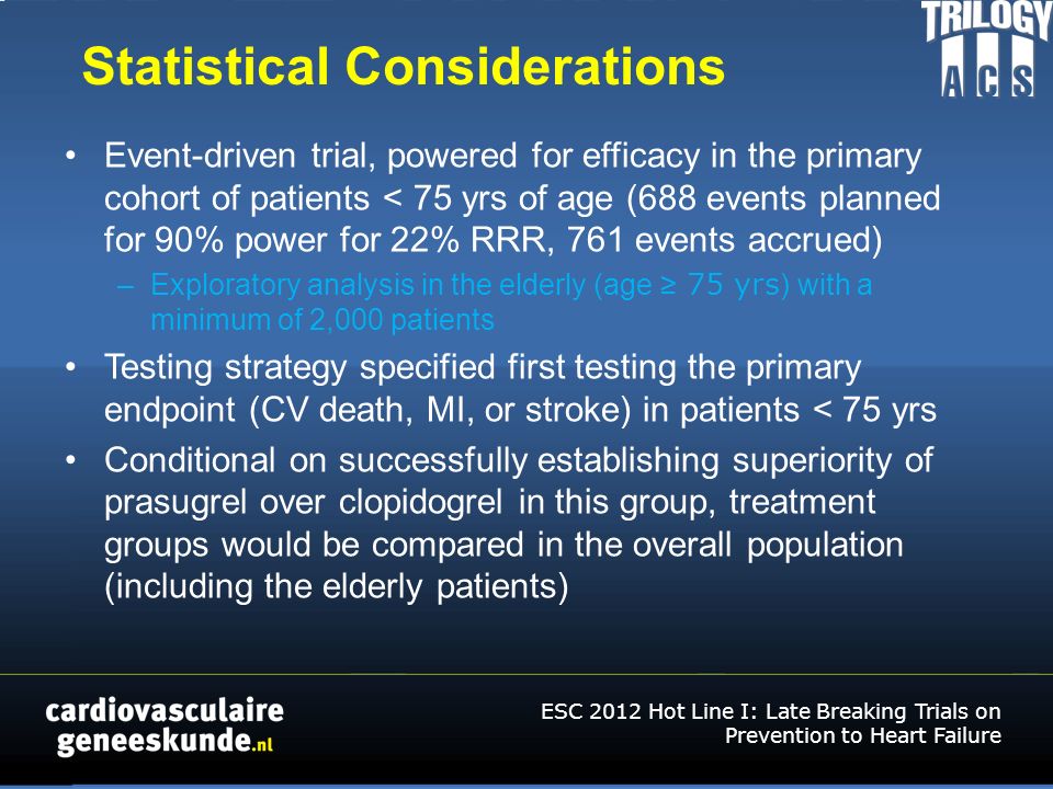 Statistical Considerations Event-driven trial, powered for efficacy in the primary cohort of patients < 75 yrs of age (688 events planned for 90% power for 22% RRR, 761 events accrued) –Exploratory analysis in the elderly (age ≥ 75 yrs ) with a minimum of 2,000 patients Testing strategy specified first testing the primary endpoint (CV death, MI, or stroke) in patients < 75 yrs Conditional on successfully establishing superiority of prasugrel over clopidogrel in this group, treatment groups would be compared in the overall population (including the elderly patients) ESC 2012 Hot Line I: Late Breaking Trials on Prevention to Heart Failure