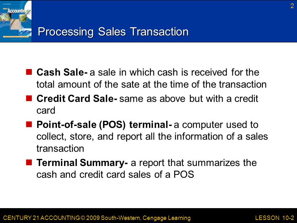 CENTURY 21 ACCOUNTING © 2009 South-Western, Cengage Learning Processing Sales Transaction Cash Sale- a sale in which cash is received for the total amount of the sate at the time of the transaction Credit Card Sale- same as above but with a credit card Point-of-sale (POS) terminal- a computer used to collect, store, and report all the information of a sales transaction Terminal Summary- a report that summarizes the cash and credit card sales of a POS 2 LESSON 10-2