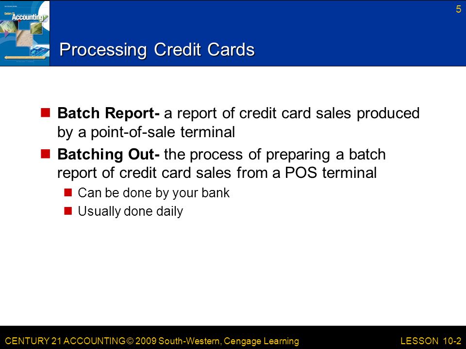 CENTURY 21 ACCOUNTING © 2009 South-Western, Cengage Learning Processing Credit Cards Batch Report- a report of credit card sales produced by a point-of-sale terminal Batching Out- the process of preparing a batch report of credit card sales from a POS terminal Can be done by your bank Usually done daily 5 LESSON 10-2
